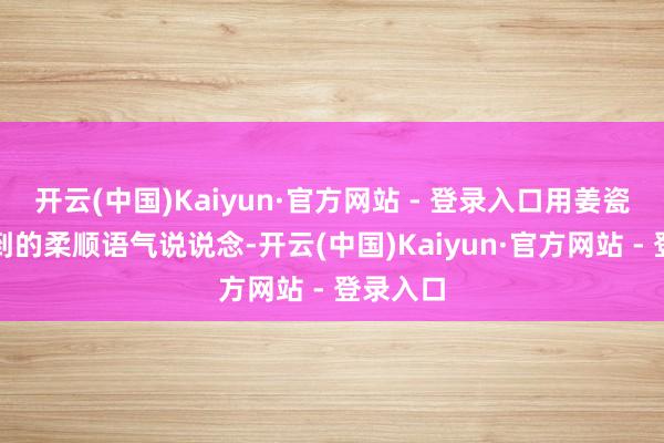 开云(中国)Kaiyun·官方网站 - 登录入口用姜瓷少量听到的柔顺语气说说念-开云(中国)Kaiyun·官方网站 - 登录入口