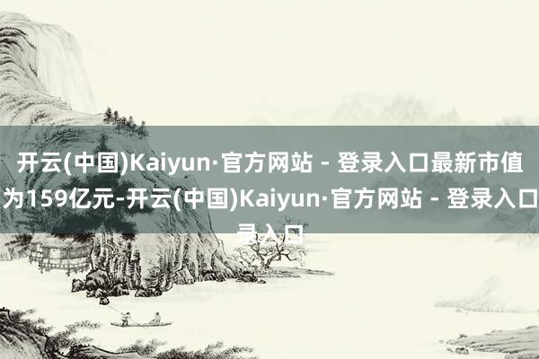 开云(中国)Kaiyun·官方网站 - 登录入口最新市值为159亿元-开云(中国)Kaiyun·官方网站 - 登录入口