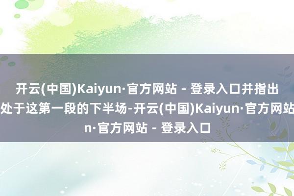 开云(中国)Kaiyun·官方网站 - 登录入口并指出咫尺咱们已处于这第一段的下半场-开云(中国)Kaiyun·官方网站 - 登录入口