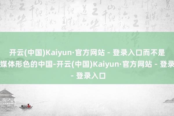 开云(中国)Kaiyun·官方网站 - 登录入口而不是西方媒体形色的中国-开云(中国)Kaiyun·官方网站 - 登录入口