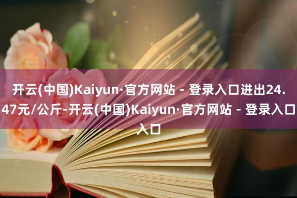 开云(中国)Kaiyun·官方网站 - 登录入口进出24.47元/公斤-开云(中国)Kaiyun·官方网站 - 登录入口