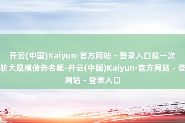 开云(中国)Kaiyun·官方网站 - 登录入口拟一次性增多较大规模债务名额-开云(中国)Kaiyun·官方网站 - 登录入口