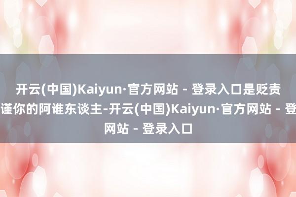 开云(中国)Kaiyun·官方网站 - 登录入口是贬责你、拘谨你的阿谁东谈主-开云(中国)Kaiyun·官方网站 - 登录入口