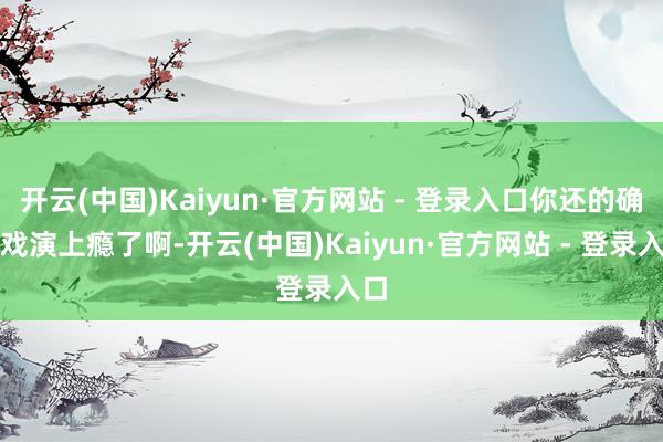 开云(中国)Kaiyun·官方网站 - 登录入口你还的确演戏演上瘾了啊-开云(中国)Kaiyun·官方网站 - 登录入口