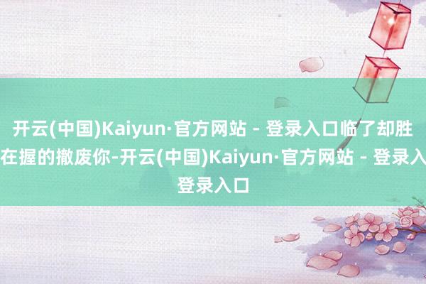 开云(中国)Kaiyun·官方网站 - 登录入口临了却胜券在握的撤废你-开云(中国)Kaiyun·官方网站 - 登录入口