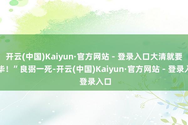 开云(中国)Kaiyun·官方网站 - 登录入口大清就要完毕！”良弼一死-开云(中国)Kaiyun·官方网站 - 登录入口