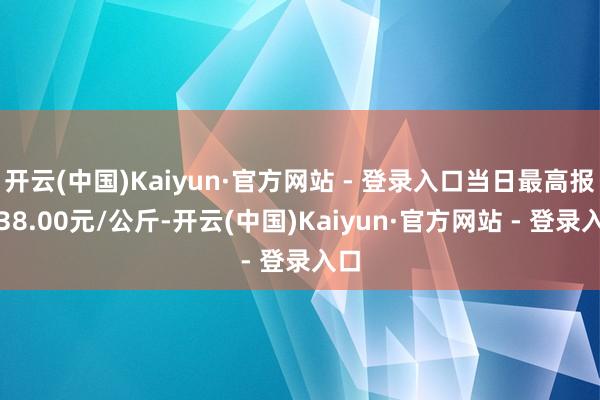 开云(中国)Kaiyun·官方网站 - 登录入口当日最高报价38.00元/公斤-开云(中国)Kaiyun·官方网站 - 登录入口