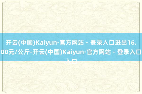 开云(中国)Kaiyun·官方网站 - 登录入口进出16.00元/公斤-开云(中国)Kaiyun·官方网站 - 登录入口