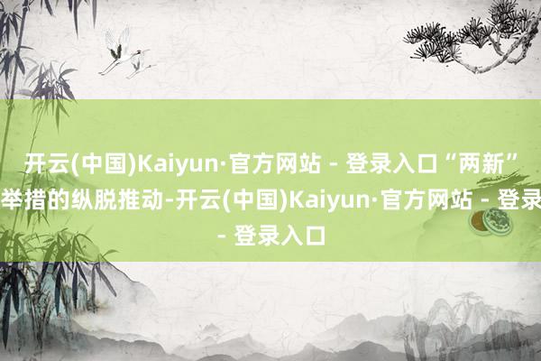 开云(中国)Kaiyun·官方网站 - 登录入口“两新”战略举措的纵脱推动-开云(中国)Kaiyun·官方网站 - 登录入口