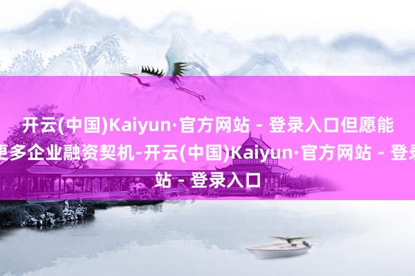 开云(中国)Kaiyun·官方网站 - 登录入口但愿能找到更多企业融资契机-开云(中国)Kaiyun·官方网站 - 登录入口