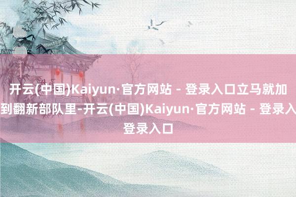 开云(中国)Kaiyun·官方网站 - 登录入口立马就加入到翻新部队里-开云(中国)Kaiyun·官方网站 - 登录入口