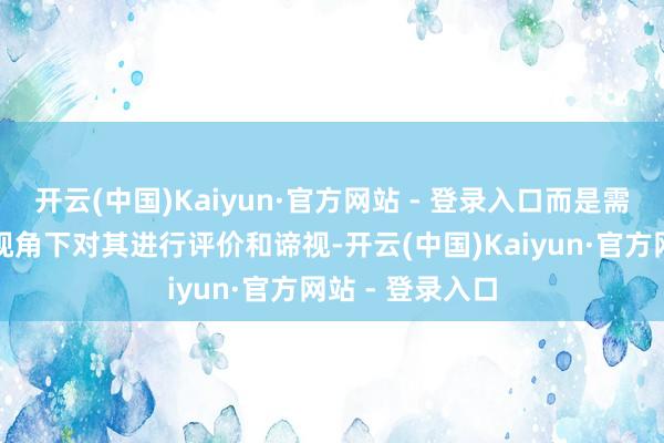 开云(中国)Kaiyun·官方网站 - 登录入口而是需要在更全面的视角下对其进行评价和谛视-开云(中国)Kaiyun·官方网站 - 登录入口