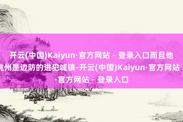 开云(中国)Kaiyun·官方网站 - 登录入口而且他们小心的洮州是边防的进犯城镇-开云(中国)Kaiyun·官方网站 - 登录入口