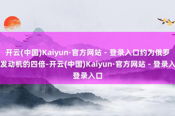 开云(中国)Kaiyun·官方网站 - 登录入口约为俄罗斯发动机的四倍-开云(中国)Kaiyun·官方网站 - 登录入口