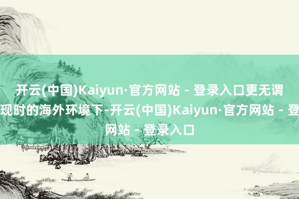 开云(中国)Kaiyun·官方网站 - 登录入口更无谓说是在现时的海外环境下-开云(中国)Kaiyun·官方网站 - 登录入口