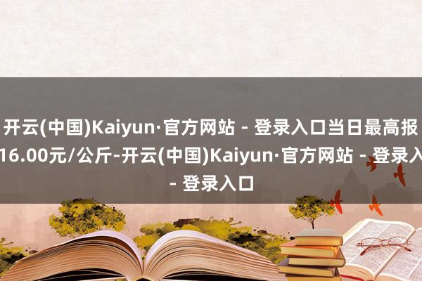 开云(中国)Kaiyun·官方网站 - 登录入口当日最高报价16.00元/公斤-开云(中国)Kaiyun·官方网站 - 登录入口