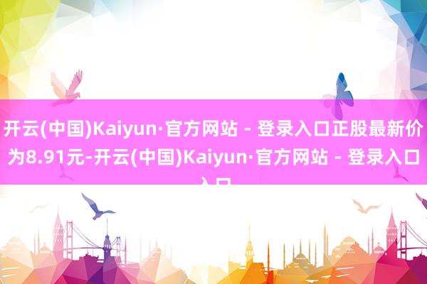 开云(中国)Kaiyun·官方网站 - 登录入口正股最新价为8.91元-开云(中国)Kaiyun·官方网站 - 登录入口