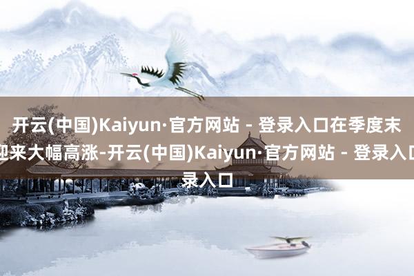 开云(中国)Kaiyun·官方网站 - 登录入口在季度末迎来大幅高涨-开云(中国)Kaiyun·官方网站 - 登录入口