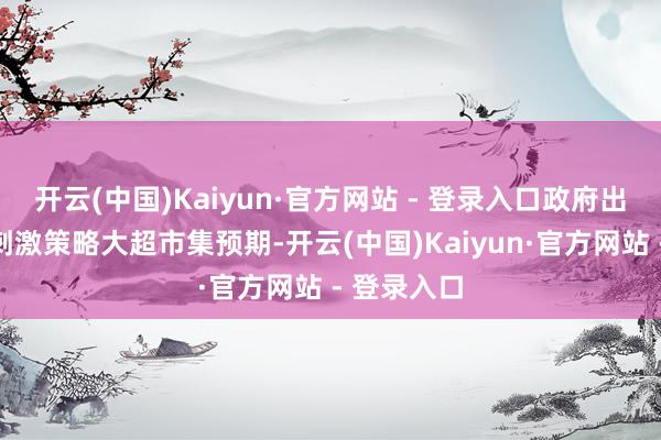 开云(中国)Kaiyun·官方网站 - 登录入口政府出台一系列刺激策略大超市集预期-开云(中国)Kaiyun·官方网站 - 登录入口