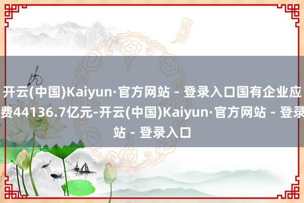 开云(中国)Kaiyun·官方网站 - 登录入口国有企业应交税费44136.7亿元-开云(中国)Kaiyun·官方网站 - 登录入口