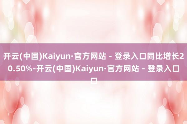 开云(中国)Kaiyun·官方网站 - 登录入口同比增长20.50%-开云(中国)Kaiyun·官方网站 - 登录入口