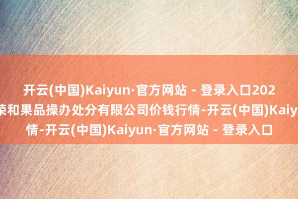 开云(中国)Kaiyun·官方网站 - 登录入口2024年10月30日新疆九繁荣和果品操办处分有限公司价钱行情-开云(中国)Kaiyun·官方网站 - 登录入口