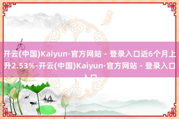 开云(中国)Kaiyun·官方网站 - 登录入口近6个月上升2.53%-开云(中国)Kaiyun·官方网站 - 登录入口