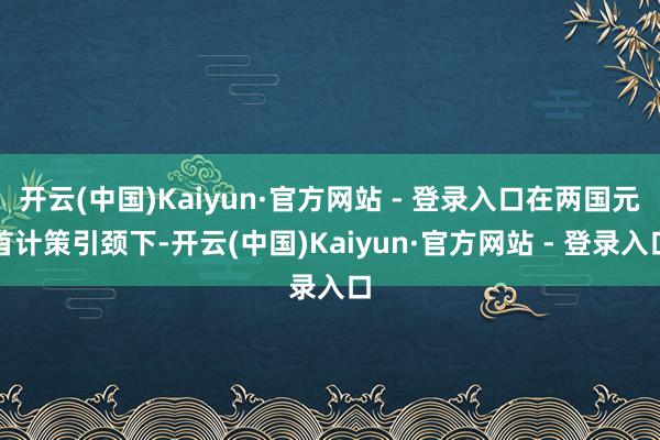 开云(中国)Kaiyun·官方网站 - 登录入口在两国元首计策引颈下-开云(中国)Kaiyun·官方网站 - 登录入口