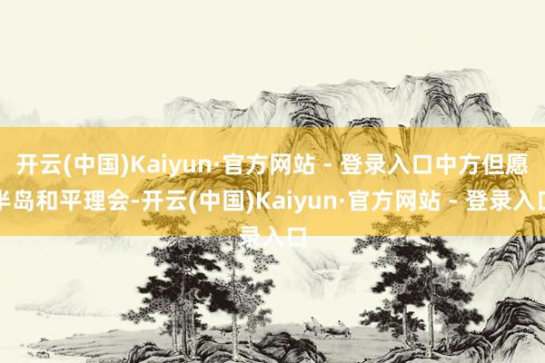 开云(中国)Kaiyun·官方网站 - 登录入口中方但愿半岛和平理会-开云(中国)Kaiyun·官方网站 - 登录入口