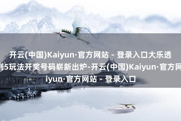 开云(中国)Kaiyun·官方网站 - 登录入口大乐透、胪列3、胪列5玩法开奖号码崭新出炉-开云(中国)Kaiyun·官方网站 - 登录入口