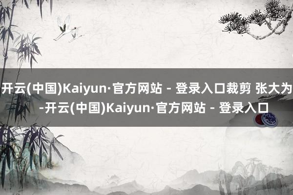 开云(中国)Kaiyun·官方网站 - 登录入口裁剪 张大为    -开云(中国)Kaiyun·官方网站 - 登录入口