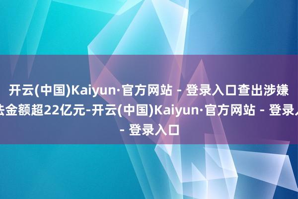 开云(中国)Kaiyun·官方网站 - 登录入口查出涉嫌非法金额超22亿元-开云(中国)Kaiyun·官方网站 - 登录入口