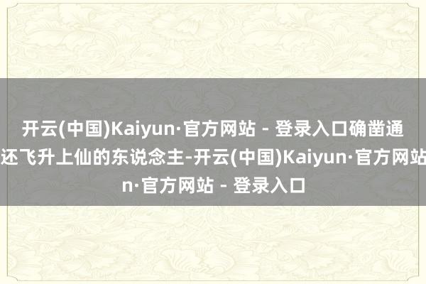 开云(中国)Kaiyun·官方网站 - 登录入口确凿通过修气服丹还飞升上仙的东说念主-开云(中国)Kaiyun·官方网站 - 登录入口