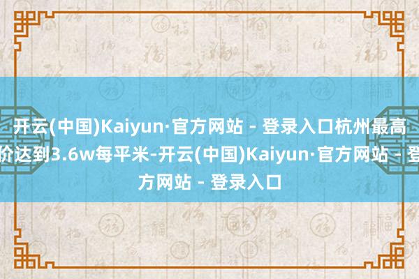 开云(中国)Kaiyun·官方网站 - 登录入口杭州最高平均房价达到3.6w每平米-开云(中国)Kaiyun·官方网站 - 登录入口