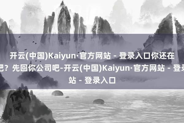 开云(中国)Kaiyun·官方网站 - 登录入口你还在上班吧？先回你公司吧-开云(中国)Kaiyun·官方网站 - 登录入口