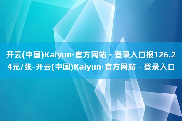 开云(中国)Kaiyun·官方网站 - 登录入口报126.24元/张-开云(中国)Kaiyun·官方网站 - 登录入口