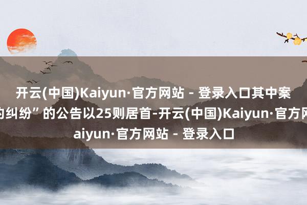 开云(中国)Kaiyun·官方网站 - 登录入口其中案由为“营业公约纠纷”的公告以25则居首-开云(中国)Kaiyun·官方网站 - 登录入口