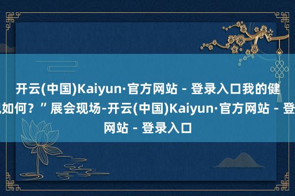 开云(中国)Kaiyun·官方网站 - 登录入口我的健康景况如何？”展会现场-开云(中国)Kaiyun·官方网站 - 登录入口