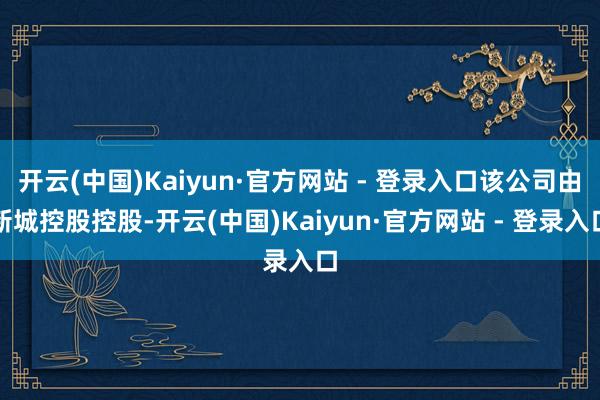 开云(中国)Kaiyun·官方网站 - 登录入口该公司由新城控股控股-开云(中国)Kaiyun·官方网站 - 登录入口