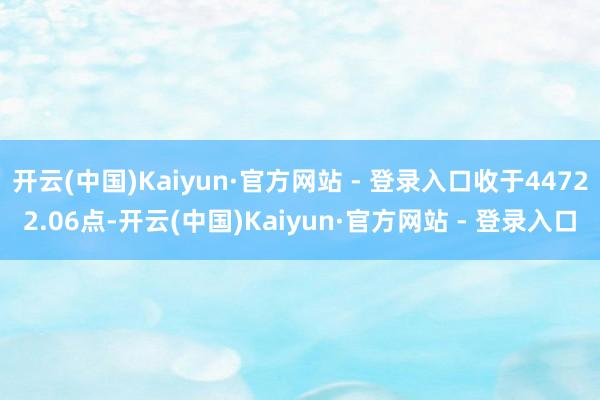 开云(中国)Kaiyun·官方网站 - 登录入口收于44722.06点-开云(中国)Kaiyun·官方网站 - 登录入口