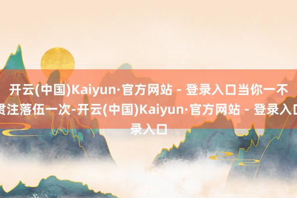 开云(中国)Kaiyun·官方网站 - 登录入口当你一不贯注落伍一次-开云(中国)Kaiyun·官方网站 - 登录入口