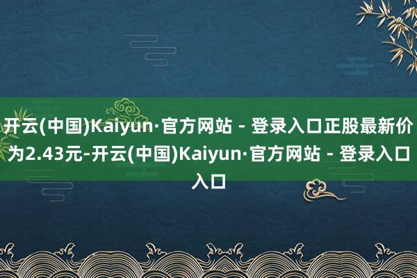 开云(中国)Kaiyun·官方网站 - 登录入口正股最新价为2.43元-开云(中国)Kaiyun·官方网站 - 登录入口