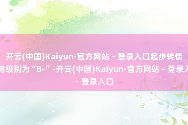 开云(中国)Kaiyun·官方网站 - 登录入口起步转债信用级别为“B-”-开云(中国)Kaiyun·官方网站 - 登录入口