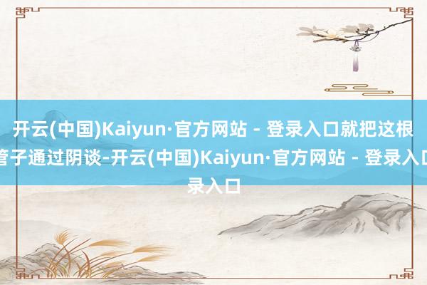 开云(中国)Kaiyun·官方网站 - 登录入口就把这根管子通过阴谈-开云(中国)Kaiyun·官方网站 - 登录入口