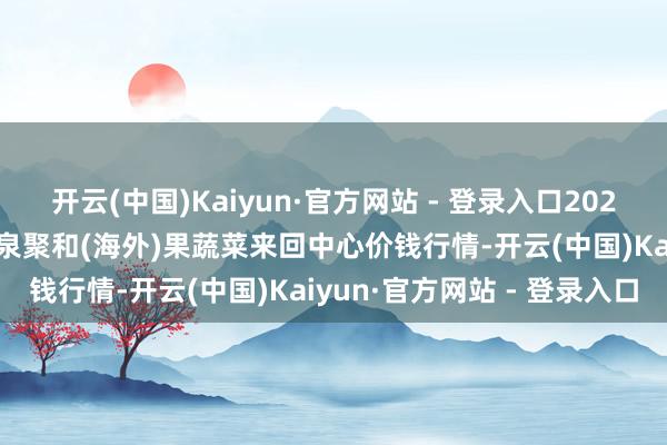 开云(中国)Kaiyun·官方网站 - 登录入口2024年12月7日四川成齐龙泉聚和(海外)果蔬菜来回中心价钱行情-开云(中国)Kaiyun·官方网站 - 登录入口