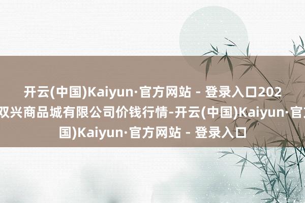 开云(中国)Kaiyun·官方网站 - 登录入口2024年12月7日大连双兴商品城有限公司价钱行情-开云(中国)Kaiyun·官方网站 - 登录入口